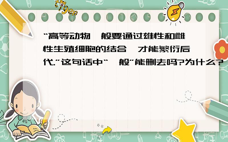 “高等动物一般要通过雄性和雌性生殖细胞的结合,才能繁衍后代.”这句话中“一般”能删去吗?为什么?