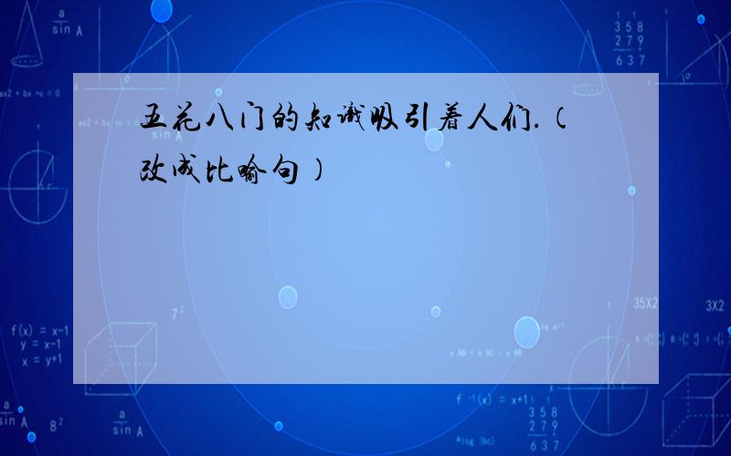 五花八门的知识吸引着人们.（改成比喻句）