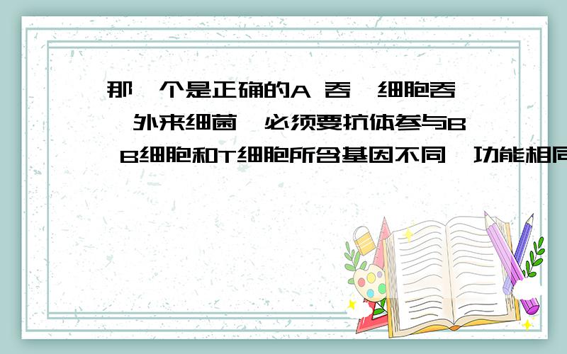 那一个是正确的A 吞噬细胞吞噬外来细菌,必须要抗体参与B B细胞和T细胞所含基因不同,功能相同C “先天性胸腺发育不全”的患者,细胞免疫有缺陷D 存在于抗原细胞表面的MHC受体,能与相应的