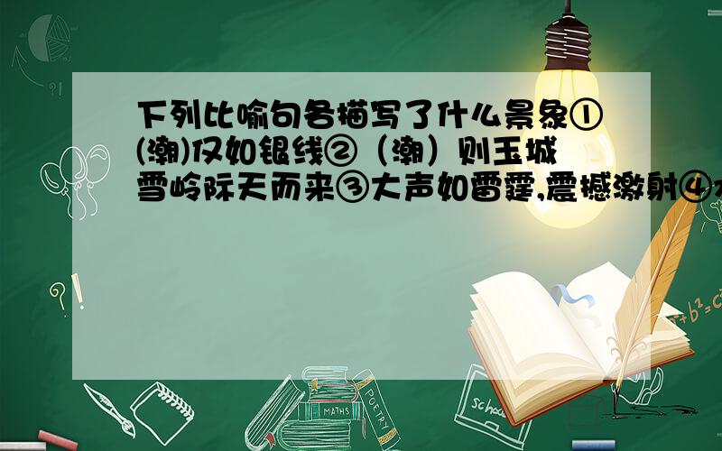 下列比喻句各描写了什么景象①(潮)仅如银线②（潮）则玉城雪岭际天而来③大声如雷霆,震撼激射④水爆轰震,声如崩山