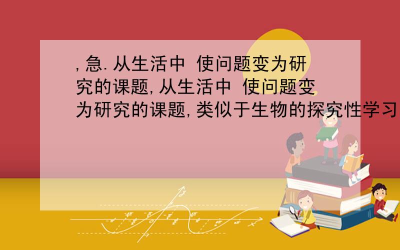 ,急.从生活中 使问题变为研究的课题,从生活中 使问题变为研究的课题,类似于生物的探究性学习,开展多样化的实践学习,有的 我就上分,