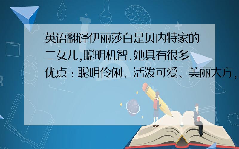 英语翻译伊丽莎白是贝内特家的二女儿,聪明机智.她具有很多优点：聪明伶俐、活泼可爱、美丽大方,从她机智的谈吐中可以发现她不逊色于电影中任何一个人物.她的诚实、美德和机智使她超