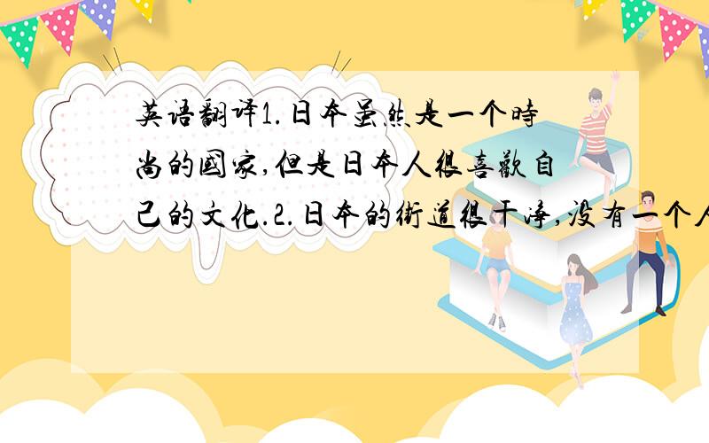 英语翻译1.日本虽然是一个时尚的国家,但是日本人很喜欢自己的文化.2.日本的街道很干净,没有一个人扔垃圾 .3.日本的电视节目都是1080P高清.我们看动漫十分的清晰.4.日本人把不需要的家具