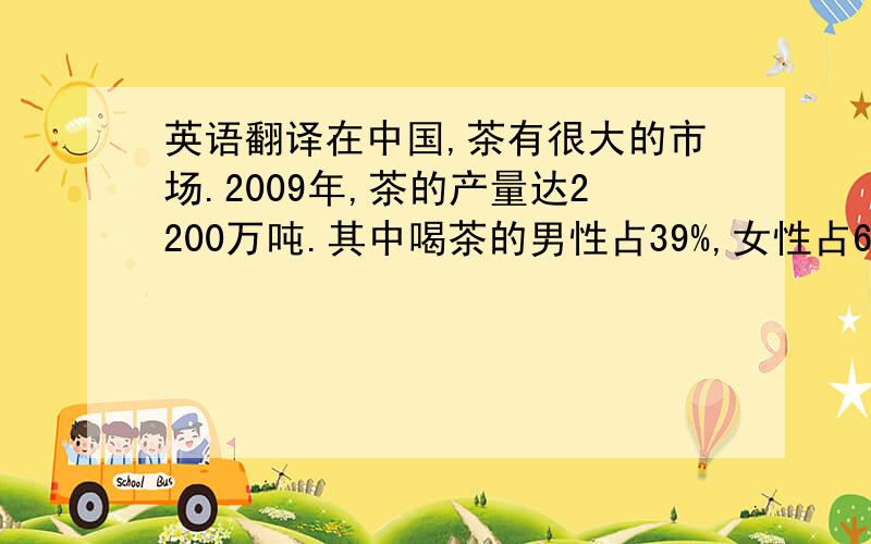 英语翻译在中国,茶有很大的市场.2009年,茶的产量达2200万吨.其中喝茶的男性占39%,女性占61%.大约15岁以下的占24%,15岁—25岁占38%,25岁—35岁占29% 35岁以上占10%.大约44%的人喜欢喝红茶,29%的人喜欢