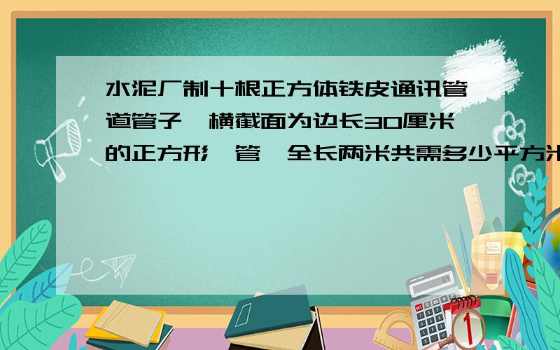 水泥厂制十根正方体铁皮通讯管道管子,横截面为边长30厘米的正方形,管,全长两米共需多少平方米铁皮