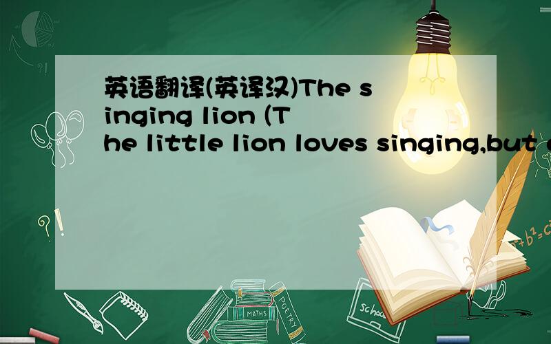 英语翻译(英译汉)The singing lion (The little lion loves singing,but everybody knows that he is not a good singer.Listen!He is talking to his mom.)Lion:Mum,shall we have a singsong?Mum:Not now,dear,I've got a headache.You can go and play with y