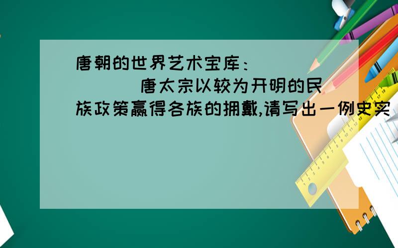 唐朝的世界艺术宝库：_______ 唐太宗以较为开明的民族政策赢得各族的拥戴,请写出一例史实