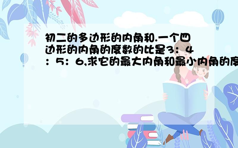 初二的多边形的内角和.一个四边形的内角的度数的比是3：4：5：6,求它的最大内角和最小内角的度数.