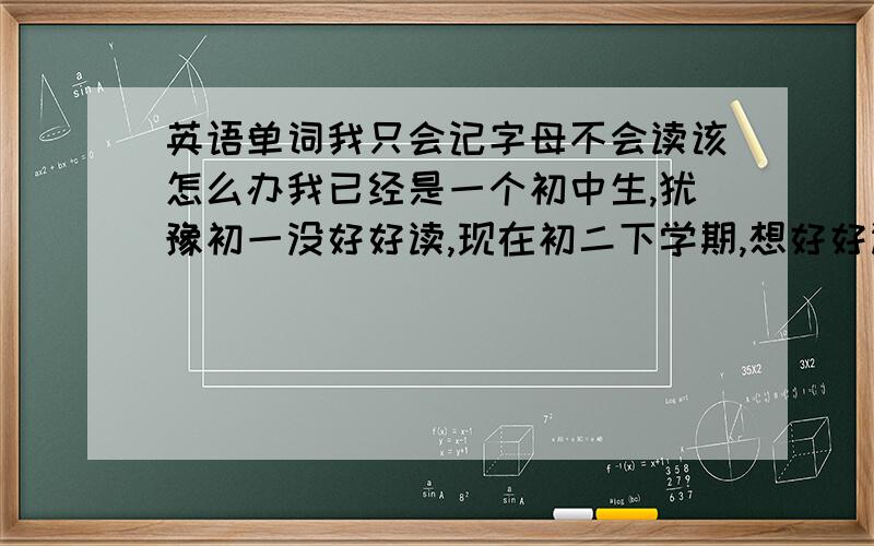 英语单词我只会记字母不会读该怎么办我已经是一个初中生,犹豫初一没好好读,现在初二下学期,想好好读书了,可是英语单词我就只会记字母不会读,我该怎么办,谁能告诉我一下!