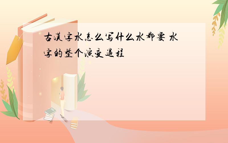 古汉字水怎么写什么水都要 水字的整个演变过程