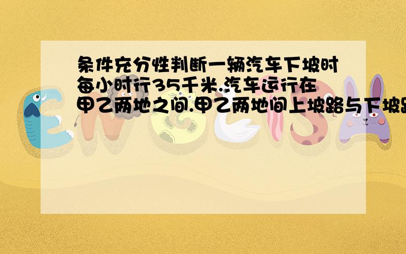 条件充分性判断一辆汽车下坡时每小时行35千米.汽车运行在甲乙两地之间.甲乙两地间上坡路与下坡路总长112千米.（1）汽车去时,在下坡路上行驶了2个小时.（2）汽车回来时,在下坡路上行驶