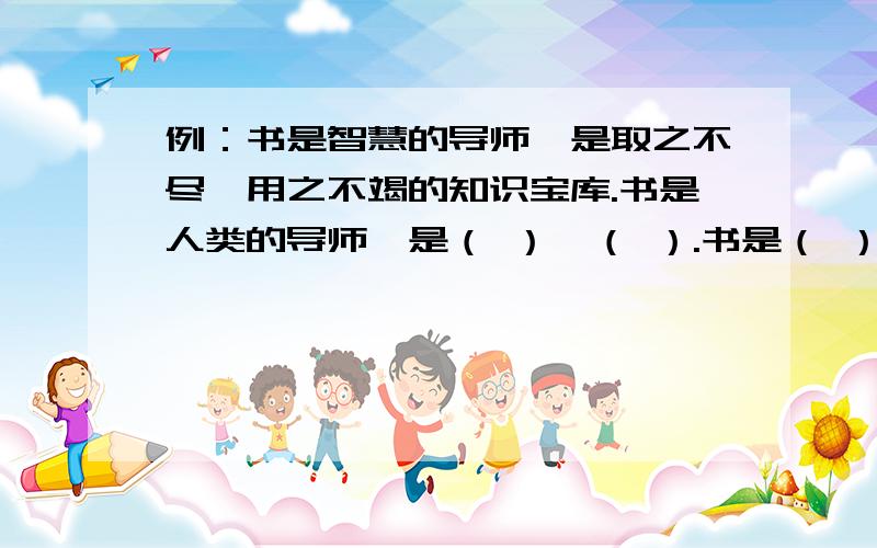 例：书是智慧的导师,是取之不尽,用之不竭的知识宝库.书是人类的导师,是（ ）,（ ）.书是（ ）,是（ ）,（ ）.谁帮我填空,1今天上午填完!我急用!答得好送分!书是人类的导师，是（ （