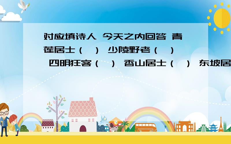 对应填诗人 今天之内回答 青莲居士（ ） 少陵野老（ ） 四明狂客（ ） 香山居士（ ） 东坡居士（ ）六一居士（ ）