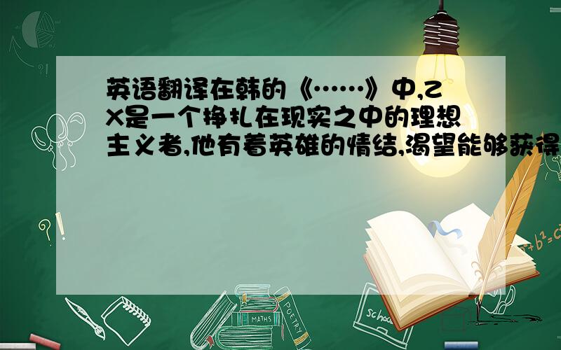 英语翻译在韩的《……》中,ZX是一个挣扎在现实之中的理想主义者,他有着英雄的情结,渴望能够获得力量的延伸.有自己的理想与追求,在某些事情上他敢作敢为,但是他总是败给他人和环境.虽