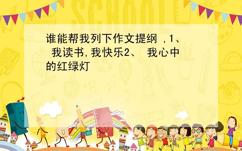 谁能帮我列下作文提纲 ,1、 我读书,我快乐2、 我心中的红绿灯