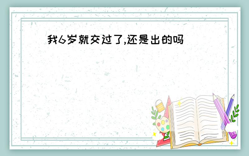 我6岁就交过了,还是出的吗