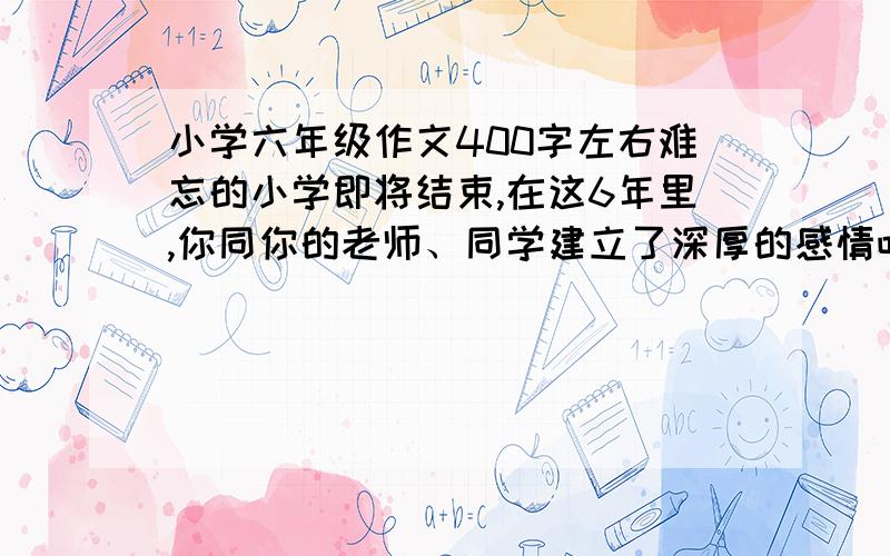 小学六年级作文400字左右难忘的小学即将结束,在这6年里,你同你的老师、同学建立了深厚的感情吧,请写一件与同学或老师结下深厚友谊的事.给个提纲也行啊