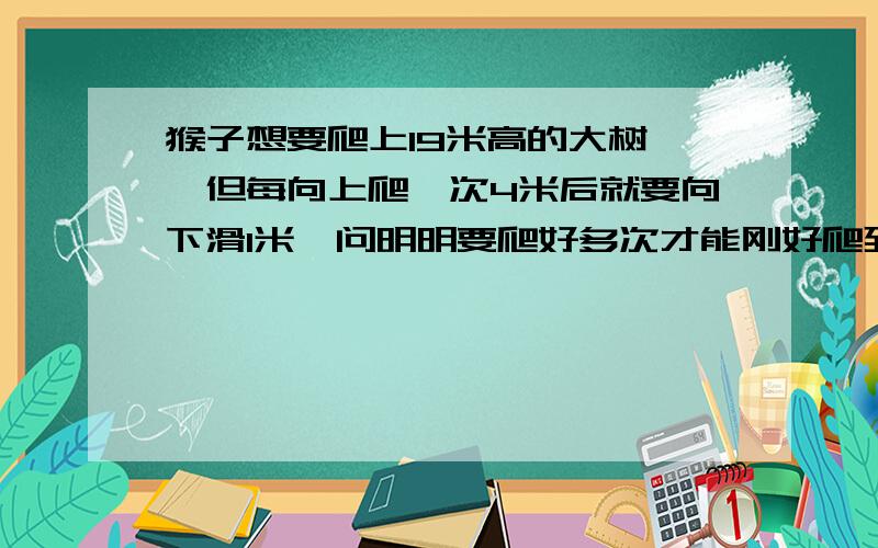 猴子想要爬上19米高的大树 ,但每向上爬一次4米后就要向下滑1米,问明明要爬好多次才能刚好爬到树顶.