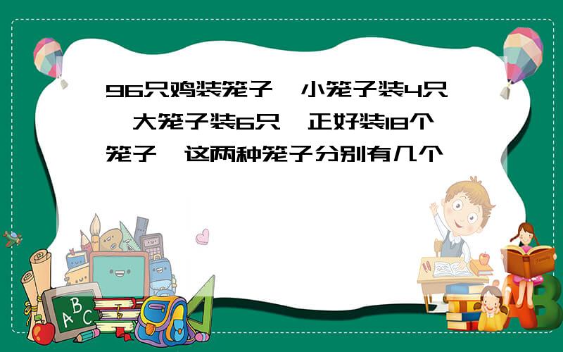 96只鸡装笼子,小笼子装4只,大笼子装6只,正好装18个笼子,这两种笼子分别有几个