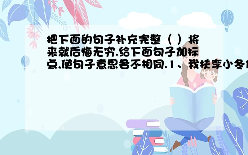 把下面的句子补充完整（ ）将来就后悔无穷.给下面句子加标点,使句子意思各不相同.1、我扶李小冬你先走2、我扶李小冬你先走3、我扶李小冬你先走4、我扶李小冬你先走按提示扩句1、同学