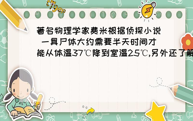 著名物理学家费米根据侦探小说 一具尸体大约需要半天时间才能从体温37℃降到室温25℃,另外还了解到,体重约60kg的正常人的比热与水相当,为4200J/(kg·℃）,1kg葡萄糖完全分解释放的热量为1.6*