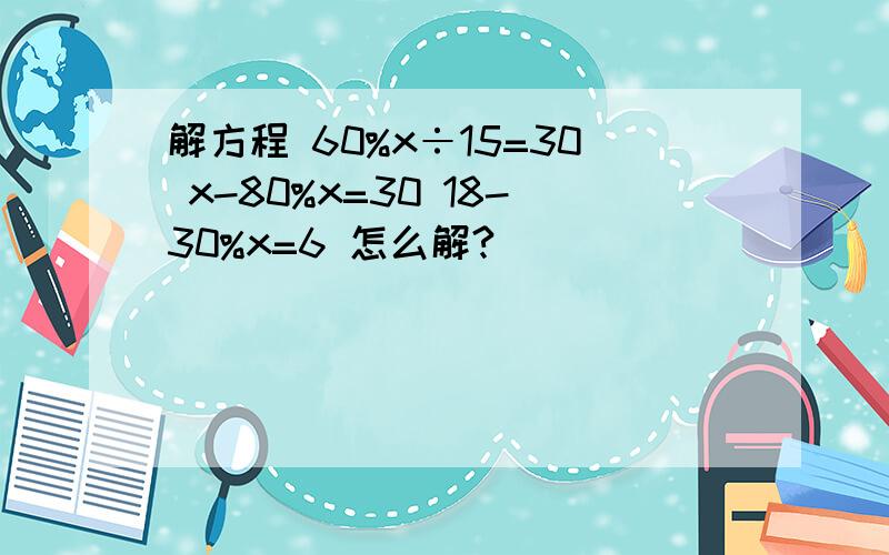 解方程 60%x÷15=30 x-80%x=30 18-30%x=6 怎么解?