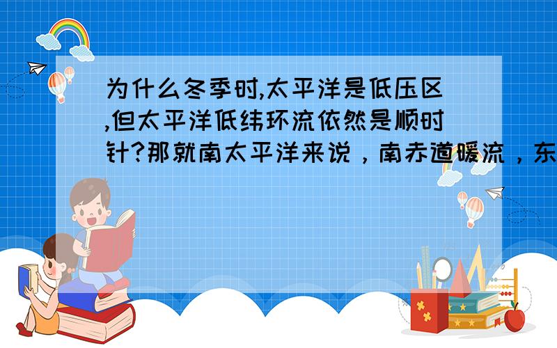 为什么冬季时,太平洋是低压区,但太平洋低纬环流依然是顺时针?那就南太平洋来说，南赤道暖流，东澳暖流，西风漂流，秘鲁寒流之间有没有前后带动的关系？在低压区如果形成气旋，岂不