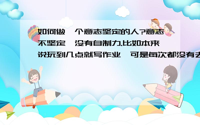 如何做一个意志坚定的人?意志不坚定,没有自制力.比如本来说玩到几点就写作业,可是每次都没有去写,还想玩.放假前,都规定好每天要看书,早上要早点起来去看书,可是每次都完不成,尽管设置