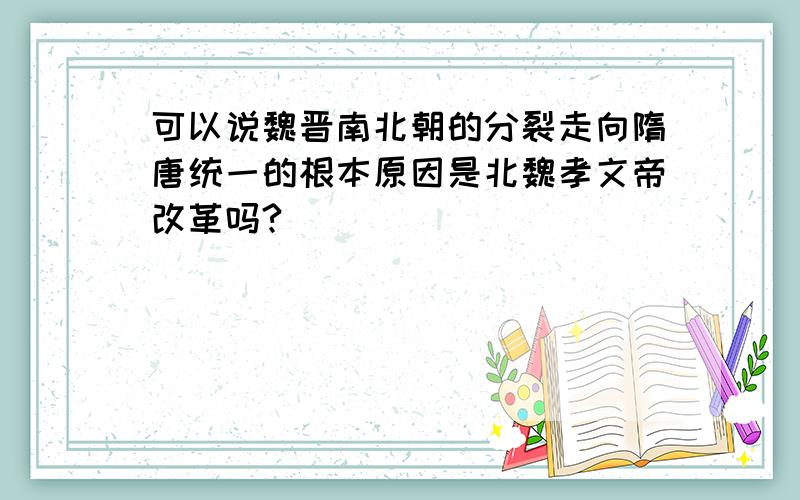 可以说魏晋南北朝的分裂走向隋唐统一的根本原因是北魏孝文帝改革吗?