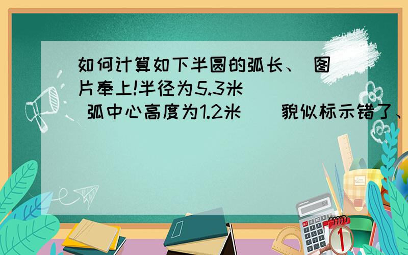 如何计算如下半圆的弧长、 图片奉上!半径为5.3米    弧中心高度为1.2米    貌似标示错了、 5.3应该是直径吧?那个1.2是那个高 求那个圆弧!