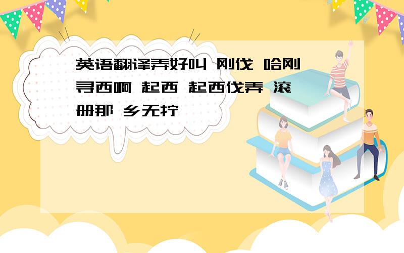 英语翻译弄好叫 刚伐 哈刚 寻西啊 起西 起西伐弄 滚 册那 乡无拧