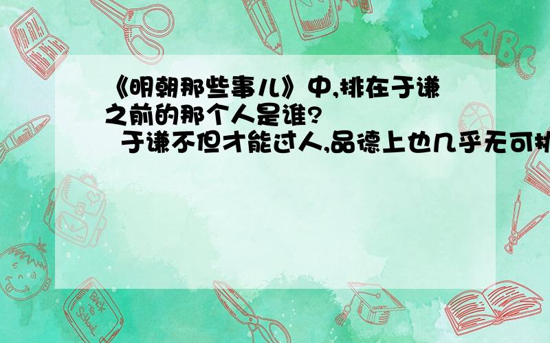 《明朝那些事儿》中,排在于谦之前的那个人是谁?       于谦不但才能过人,品德上也几乎无可挑剔,所谓德才兼备者,千古又有几人!如无例外,于谦本应排在第一,可惜的是,在他之后,还有另一位