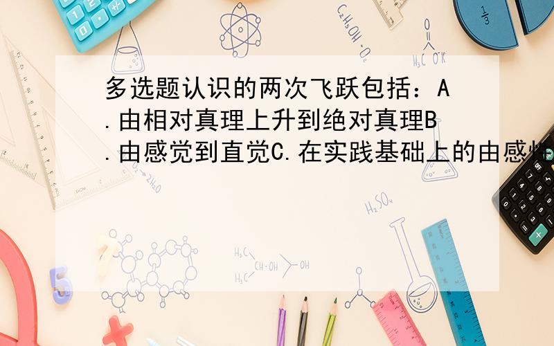 多选题认识的两次飞跃包括：A.由相对真理上升到绝对真理B.由感觉到直觉C.在实践基础上的由感性认识上升到理性认识D.认识再回到实践中去,指导实践E.由理性认识回到实践