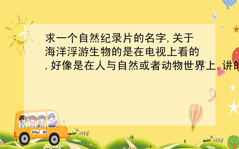 求一个自然纪录片的名字,关于海洋浮游生物的是在电视上看的,好像是在人与自然或者动物世界上.讲的是海洋浮游生物.只记得有个不知道什么动物吃水母,把银币水母和僧帽水母都吃了,后来