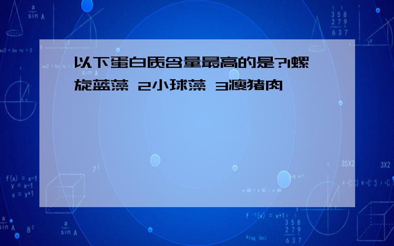 以下蛋白质含量最高的是?1螺旋蓝藻 2小球藻 3瘦猪肉