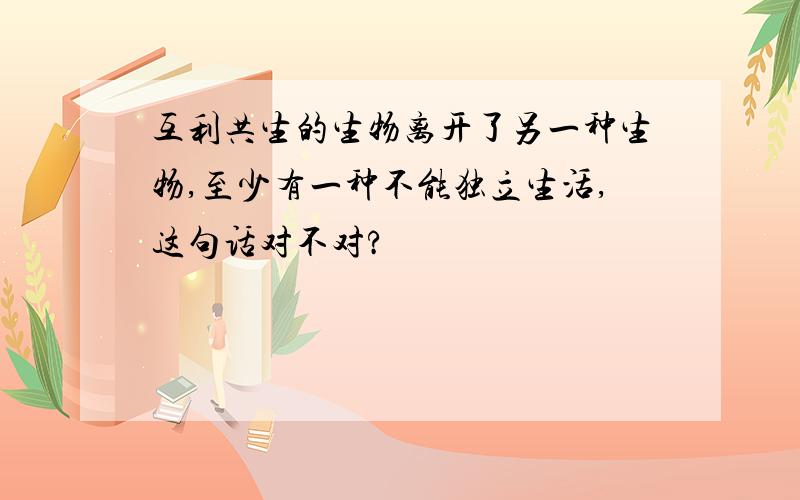 互利共生的生物离开了另一种生物,至少有一种不能独立生活,这句话对不对?