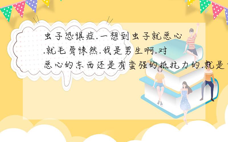 虫子恐惧症.一想到虫子就恶心.就毛骨悚然.我是男生啊.对恶心的东西还是有蛮强的抵抗力的.就是受捕鸟虫子.那毛茸茸的毛.还有很硬的外壳.可是偏偏有很多虫子找我怎么办.你妈娘!艹!