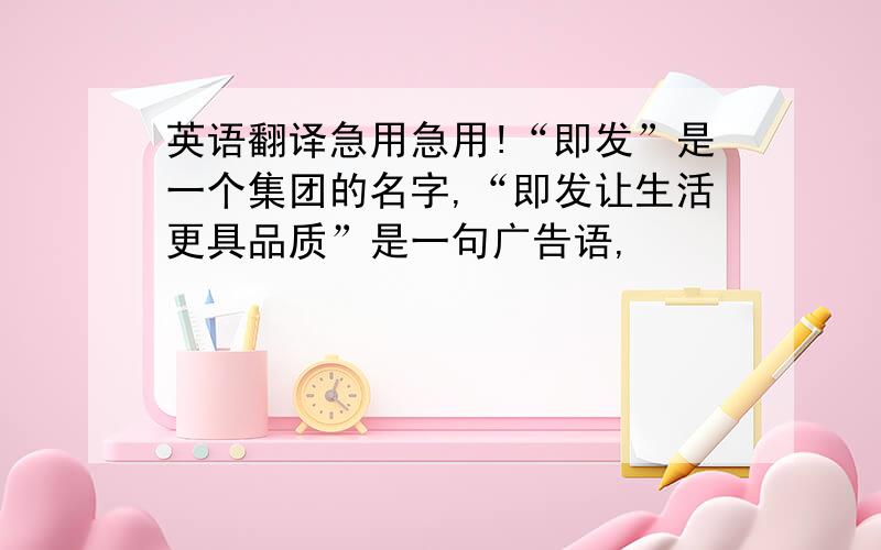 英语翻译急用急用!“即发”是一个集团的名字,“即发让生活更具品质”是一句广告语,