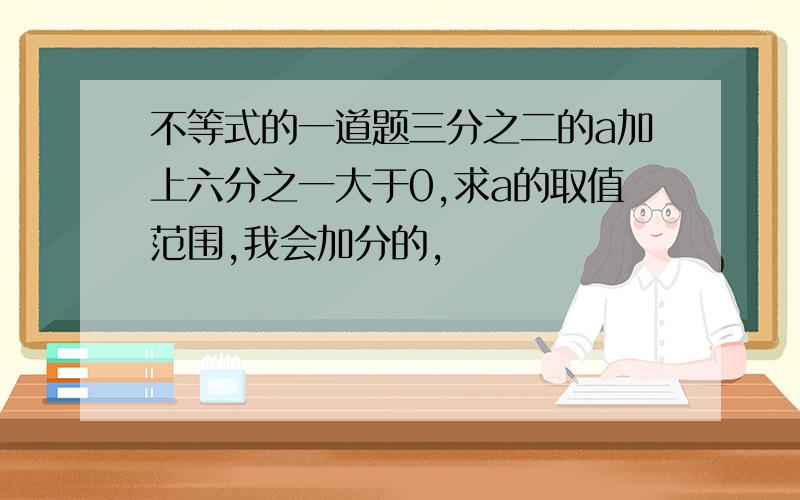 不等式的一道题三分之二的a加上六分之一大于0,求a的取值范围,我会加分的,