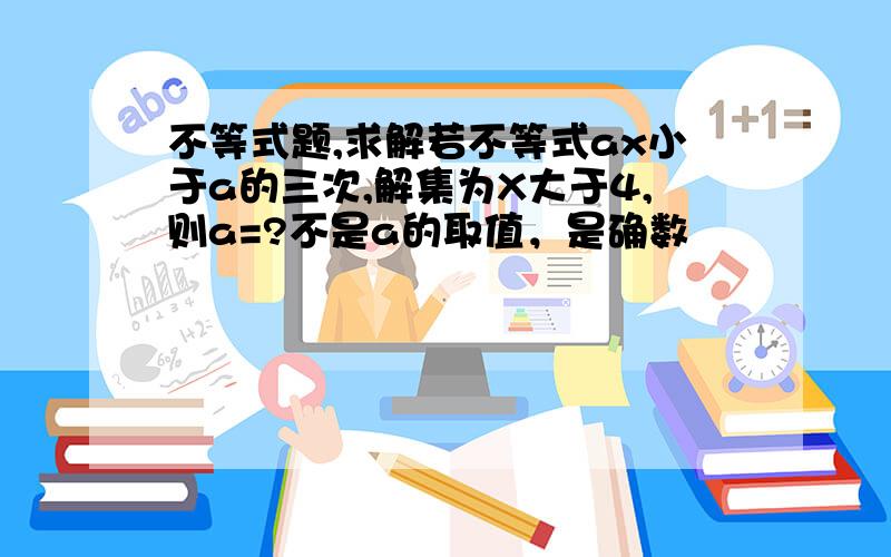 不等式题,求解若不等式ax小于a的三次,解集为X大于4,则a=?不是a的取值，是确数