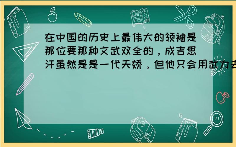 在中国的历史上最伟大的领袖是那位要那种文武双全的，成吉思汗虽然是是一代天娇，但他只会用武力去征服人，李世民也好不到那去