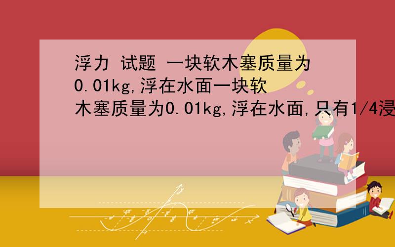 浮力 试题 一块软木塞质量为0.01kg,浮在水面一块软木塞质量为0.01kg,浮在水面,只有1/4浸入水中,那么在软木塞上放质量为多少千克砝码时,软木塞才恰好刚浸入在水中?