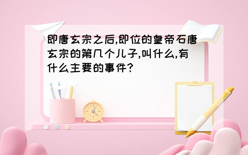 即唐玄宗之后,即位的皇帝石唐玄宗的第几个儿子,叫什么,有什么主要的事件?