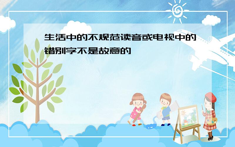 生活中的不规范读音或电视中的错别字不是故意的