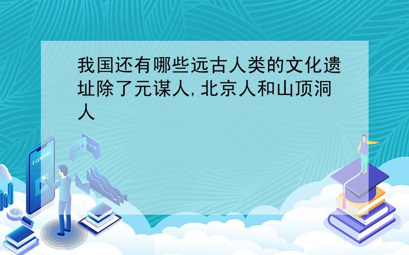 我国还有哪些远古人类的文化遗址除了元谋人,北京人和山顶洞人