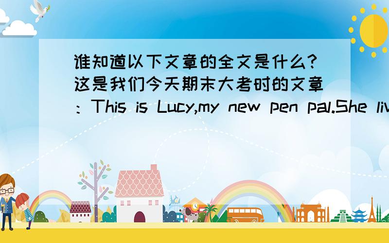 谁知道以下文章的全文是什么?这是我们今天期末大考时的文章：This is Lucy,my new pen pal.She lives in New Zealand.It is near Australia.She is a quiet girl.She likes listening to music and drawing comic pictures.She wants to he