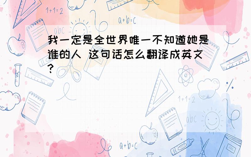 我一定是全世界唯一不知道她是谁的人 这句话怎么翻译成英文?