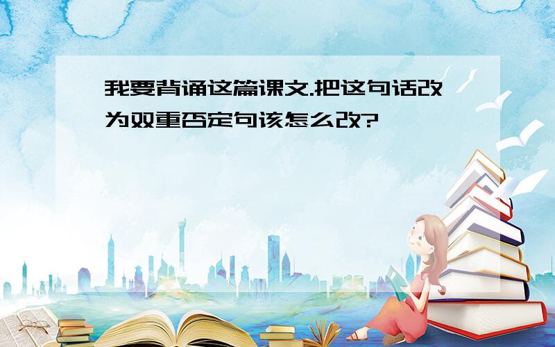 我要背诵这篇课文.把这句话改为双重否定句该怎么改?