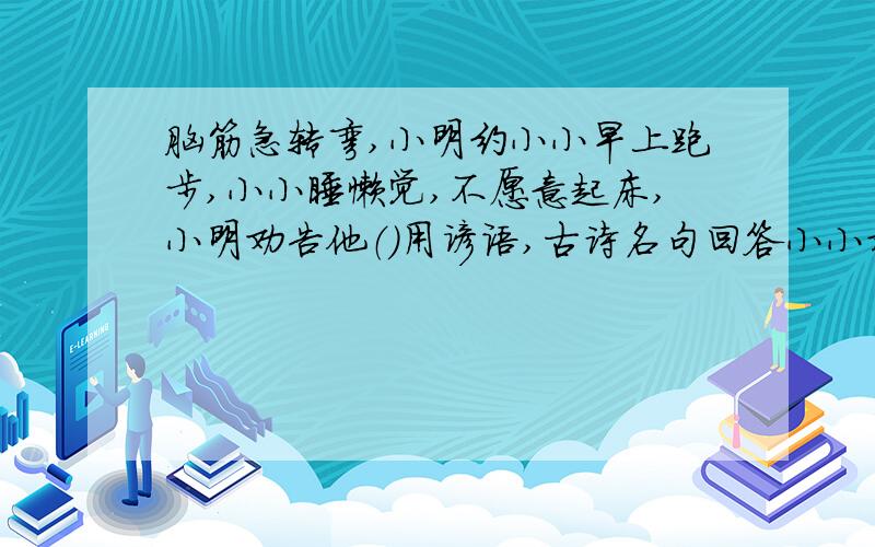 脑筋急转弯,小明约小小早上跑步,小小睡懒觉,不愿意起床,小明劝告他（）用谚语,古诗名句回答小小对自己要求不严格,常常伤害集体利益,你这样劝他（）用谚语,古诗名句回答爸爸告诫我（