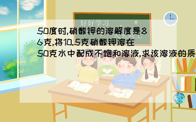 50度时,硝酸钾的溶解度是86克,将10.5克硝酸钾溶在50克水中配成不饱和溶液,求该溶液的质量分数?欲使其成饱和溶液,可采用哪些方法?选一种来计算说明